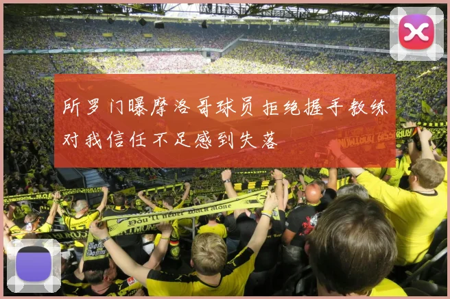 所罗门曝摩洛哥球员拒绝握手教练对我信任不足感到失落