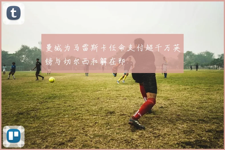 曼城为马雷斯卡任命支付超千万英镑与切尔西和解在即