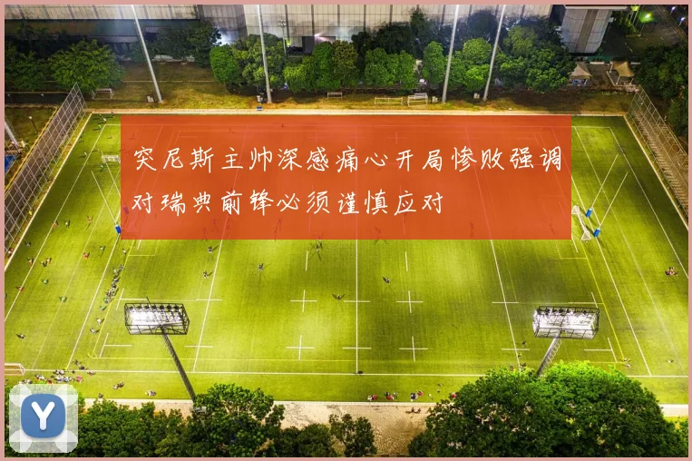 突尼斯主帅深感痛心开局惨败强调对瑞典前锋必须谨慎应对