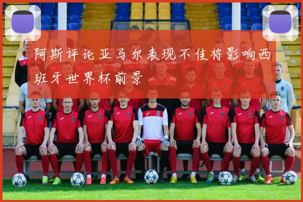阿斯评论亚马尔表现不佳将影响西班牙世界杯前景