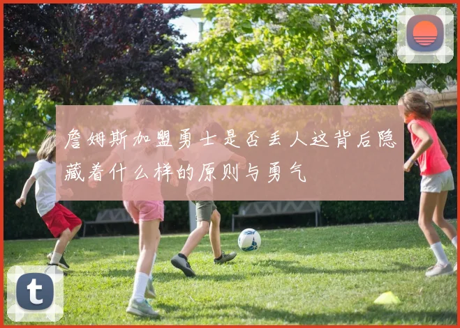 詹姆斯加盟勇士是否丢人这背后隐藏着什么样的原则与勇气