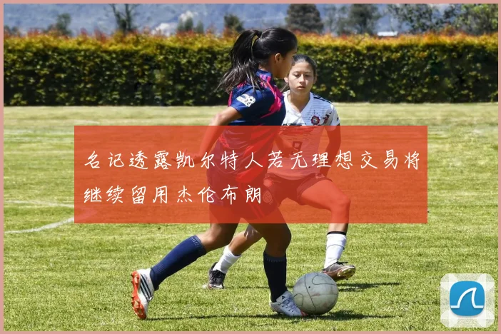 名记透露凯尔特人若无理想交易将继续留用杰伦布朗