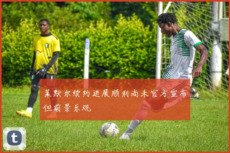 莱默尔续约进展顺利尚未官方宣布但前景乐观