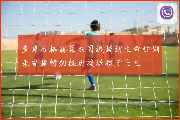 多库与梅赫莱共同迎接新生命的到来安排特别航班接送孩子出生