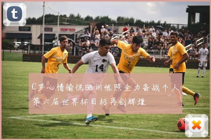 C罗心情愉悦晒训练照全力备战个人第六届世界杯目标再创辉煌