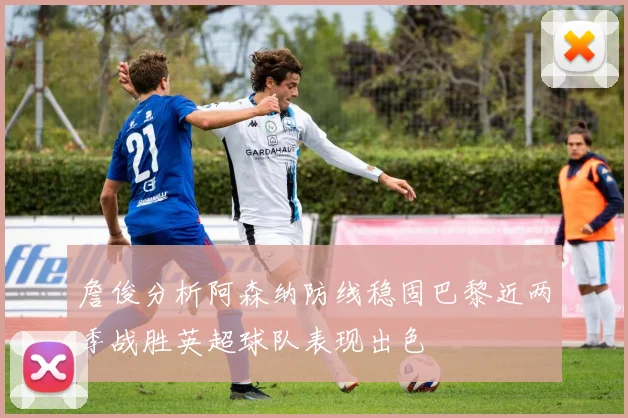 詹俊分析阿森纳防线稳固巴黎近两季战胜英超球队表现出色