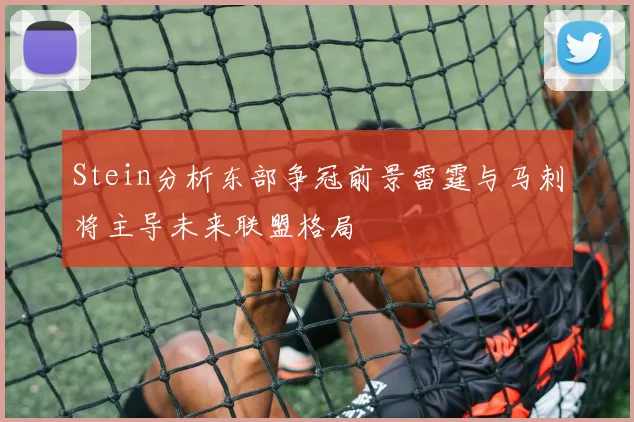 Stein分析东部争冠前景雷霆与马刺将主导未来联盟格局