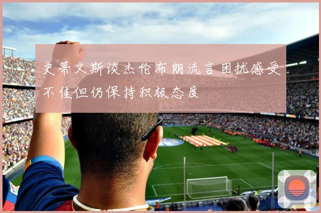 史蒂文斯谈杰伦布朗流言困扰感受不佳但仍保持积极态度