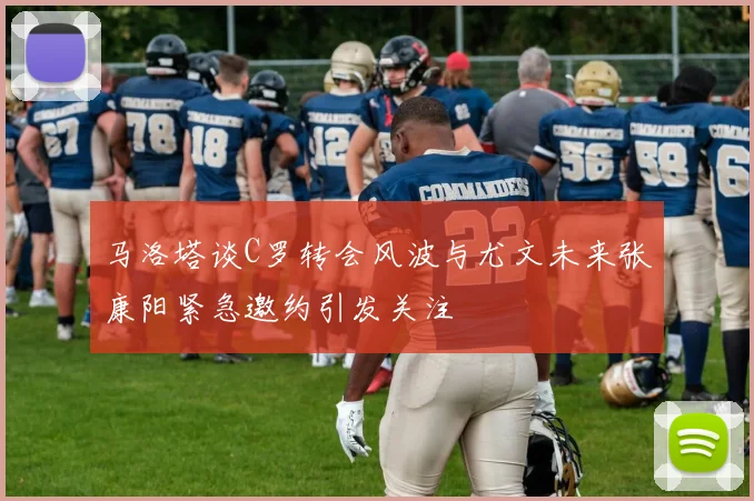 马洛塔谈C罗转会风波与尤文未来张康阳紧急邀约引发关注