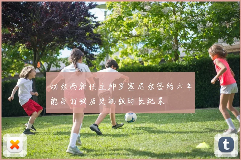 切尔西新任主帅罗塞尼尔签约六年能否打破历史执教时长纪录