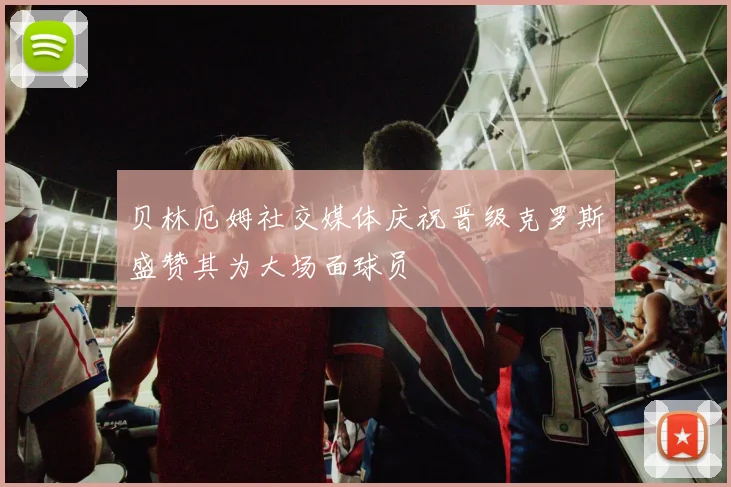 贝林厄姆社交媒体庆祝晋级克罗斯盛赞其为大场面球员