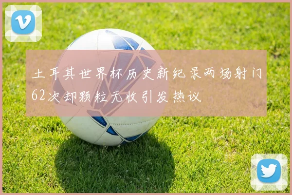 土耳其世界杯历史新纪录两场射门62次却颗粒无收引发热议