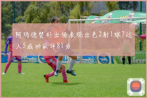阿玛德替补出场表现出色2射1球7过人5成功获评81分