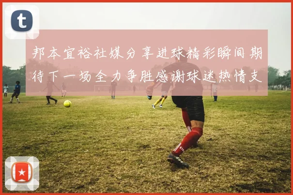 邦本宜裕社媒分享进球精彩瞬间期待下一场全力争胜感谢球迷热情支持