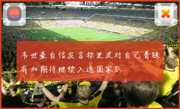 韦世豪自信发言称里皮对自己青睐有加期待继续入选国家队